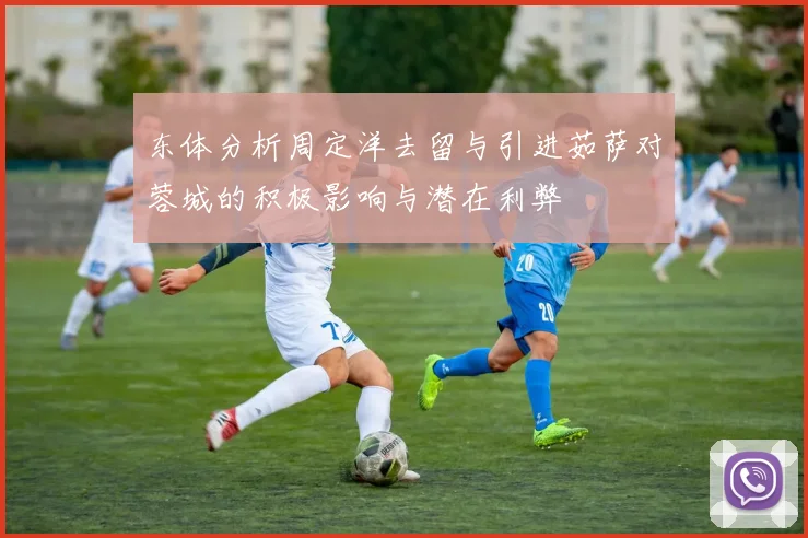 东体分析周定洋去留与引进茹萨对蓉城的积极影响与潜在利弊