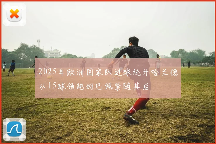 2025年欧洲国家队进球统计哈兰德以15球领跑姆巴佩紧随其后
