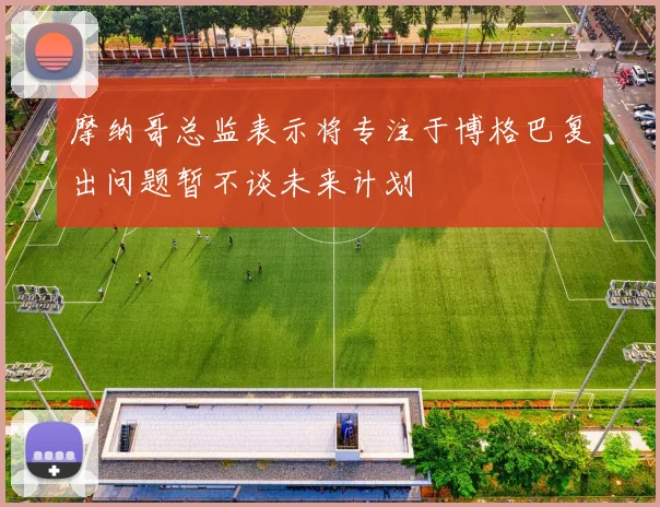 摩纳哥总监表示将专注于博格巴复出问题暂不谈未来计划