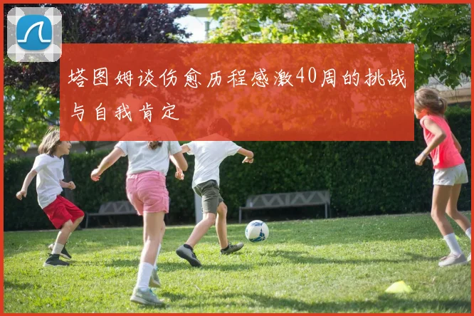 塔图姆谈伤愈历程感激40周的挑战与自我肯定