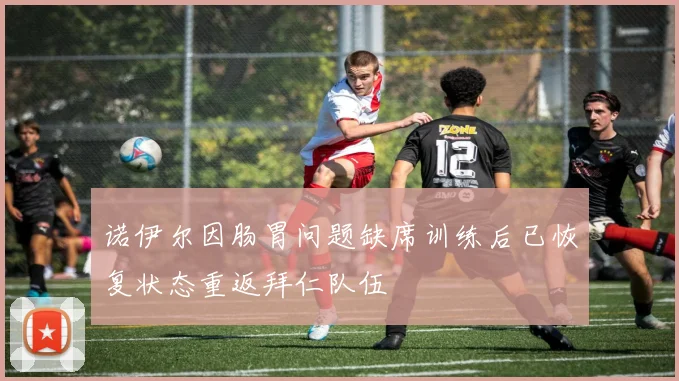 诺伊尔因肠胃问题缺席训练后已恢复状态重返拜仁队伍