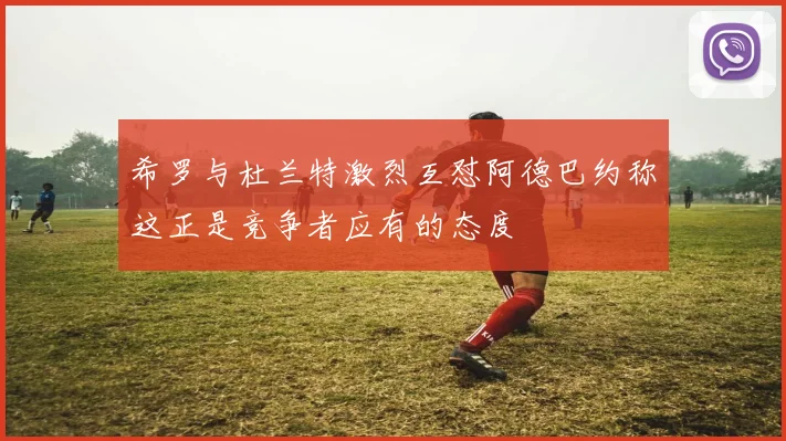 希罗与杜兰特激烈互怼阿德巴约称这正是竞争者应有的态度
