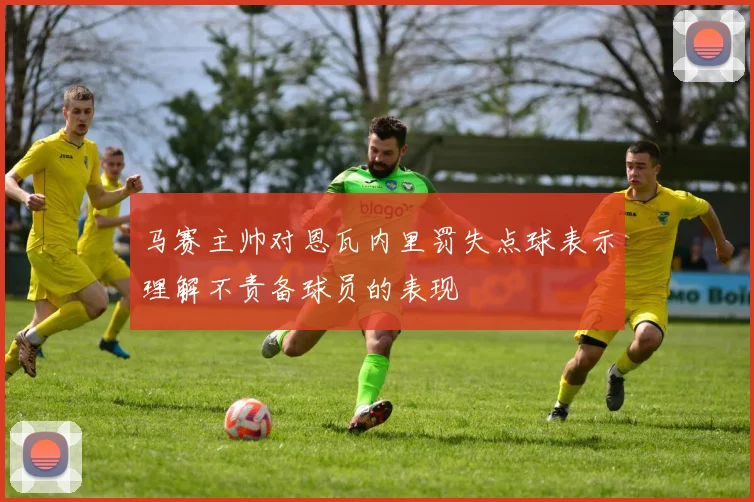 马赛主帅对恩瓦内里罚失点球表示理解不责备球员的表现
