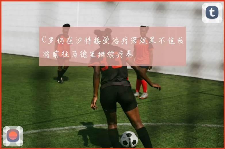 C罗仍在沙特接受治疗若效果不佳或将前往马德里继续疗养