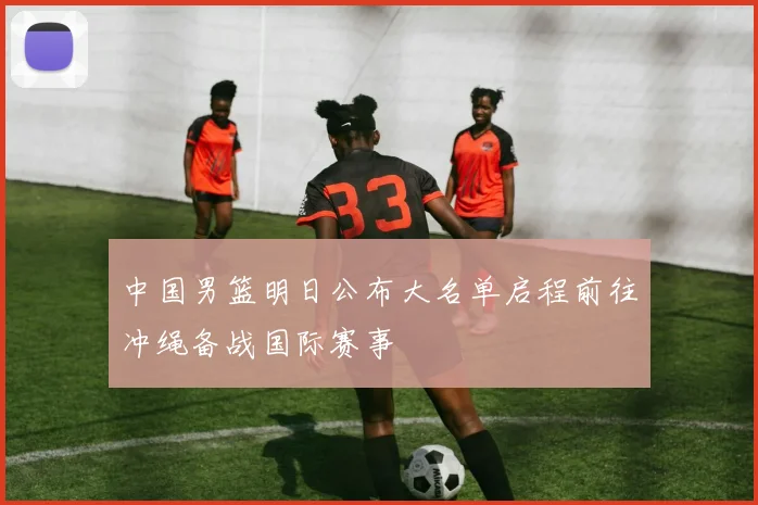中国男篮明日公布大名单启程前往冲绳备战国际赛事