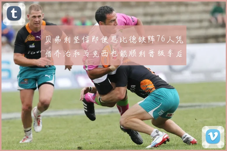 贝弗利坚信即便恩比德缺阵76人凭借乔治和马克西也能顺利晋级季后赛