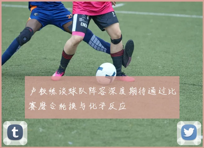 卢教练谈球队阵容深度期待通过比赛磨合轮换与化学反应