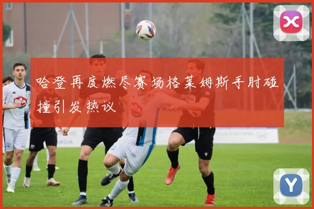 哈登再度燃尽赛场格莱姆斯手肘碰撞引发热议