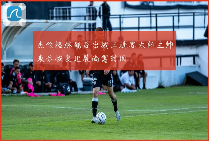 杰伦格林能否出战三连客太阳主帅表示恢复进展尚需时间