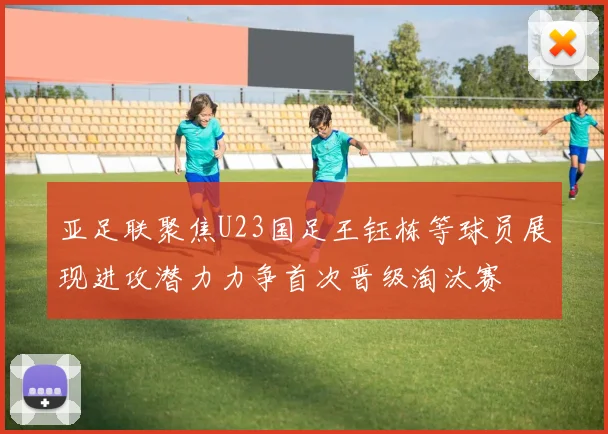 亚足联聚焦U23国足王钰栋等球员展现进攻潜力力争首次晋级淘汰赛