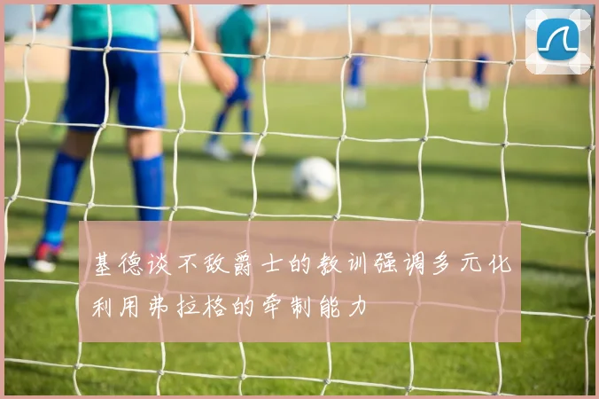 基德谈不敌爵士的教训强调多元化利用弗拉格的牵制能力