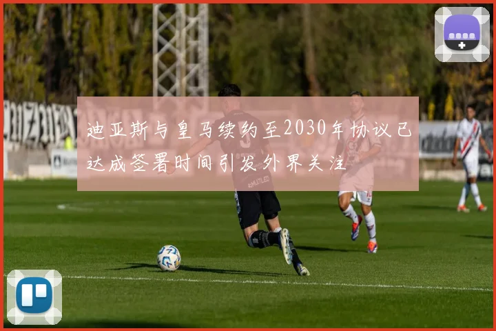 迪亚斯与皇马续约至2030年协议已达成签署时间引发外界关注