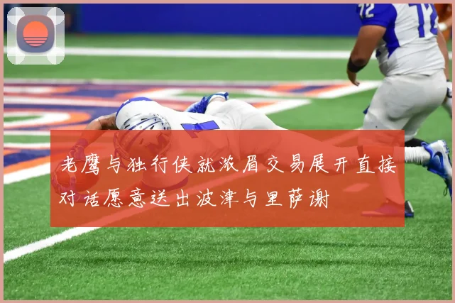 老鹰与独行侠就浓眉交易展开直接对话愿意送出波津与里萨谢