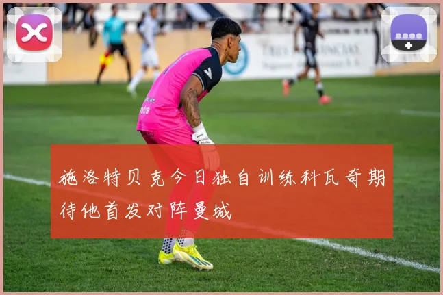 施洛特贝克今日独自训练科瓦奇期待他首发对阵曼城